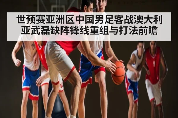 世预赛亚洲区中国男足客战澳大利亚武磊缺阵锋线重组与打法前瞻